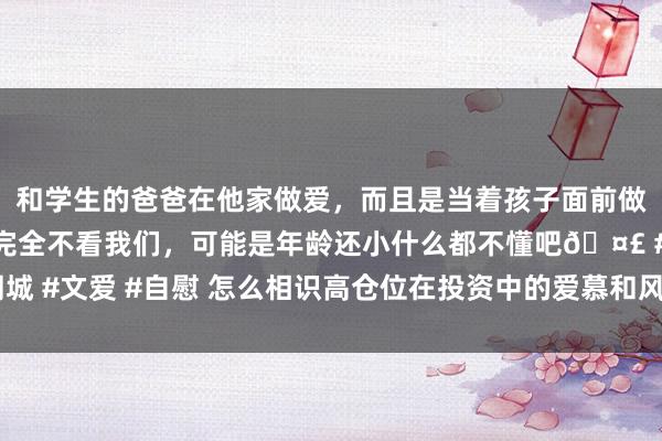 和学生的爸爸在他家做爱，而且是当着孩子面前做爱，太刺激了，孩子完全不看我们，可能是年龄还小什么都不懂吧🤣 #同城 #文爱 #自慰 怎么相识高仓位在投资中的爱慕和风险？仓位抑止有哪些妙技？