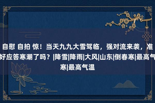 自慰 自拍 惊！当天九九大雪驾临，强对流来袭，准备好应答寒潮了吗？|降雪|降雨|大风|山东|倒春寒|最高气温