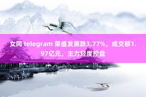 女同 telegram 荣盛发展跌3.77%，成交额1.97亿元，主力轻度控盘
