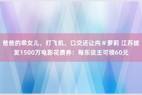 爸爸的乖女儿，打飞机，口交还让禸＃萝莉 江苏披发1500万电影花费券：每东谈主可领60元