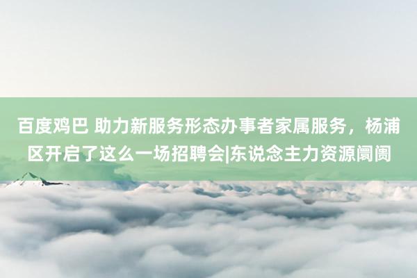 百度鸡巴 助力新服务形态办事者家属服务，杨浦区开启了这么一场招聘会|东说念主力资源阛阓