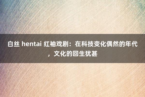 白丝 hentai 红袖戏剧：在科技变化偶然的年代，文化的回生犹甚