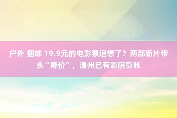 户外 捆绑 19.9元的电影票追想了？两部新片带头“降价”，温州已有影院彭胀