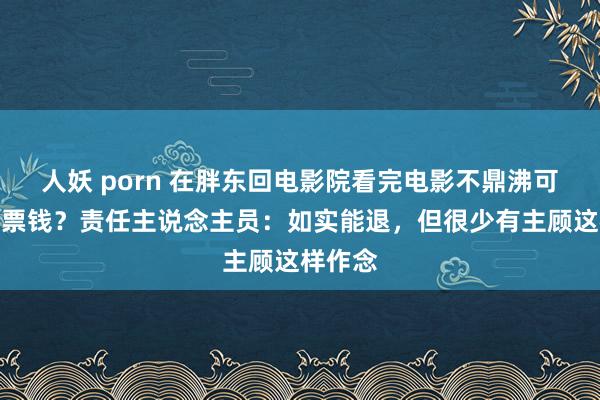 人妖 porn 在胖东回电影院看完电影不鼎沸可退一半票钱？责任主说念主员：如实能退，但很少有主顾这样作念