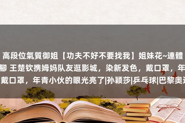 高段位氣質御姐【功夫不好不要找我】姐妹花~連體絲襪~大奶晃動~絲襪騷腳 王楚钦携姆妈队友逛影城，染新发色，戴口罩，年青小伙的眼光亮了|孙颖莎|乒乓球|巴黎奥运会|福冈总决赛
