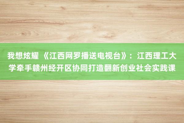 我想炫耀 《江西网罗播送电视台》：江西理工大学牵手赣州经开区协同打造翻新创业社会实践课