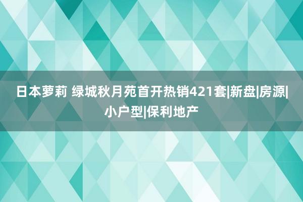 日本萝莉 绿城秋月苑首开热销421套|新盘|房源|小户型|保利地产