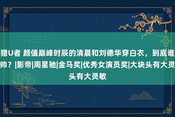 猎U者 颜值巅峰时辰的清晨和刘德华穿白衣，到底谁更帅？|影帝|周星驰|金马奖|优秀女演员奖|大块头有大灵敏