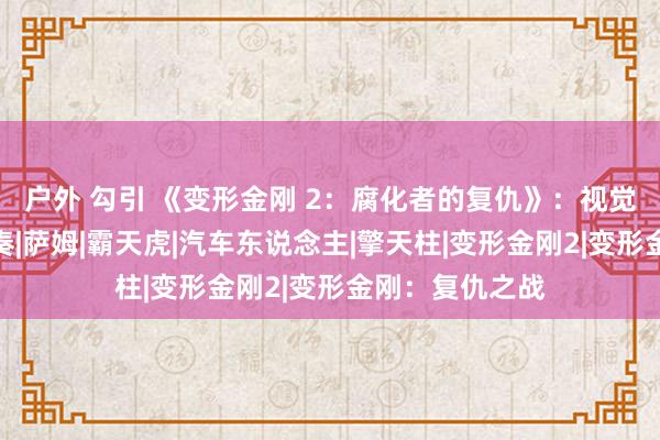 户外 勾引 《变形金刚 2：腐化者的复仇》：视觉与叙事的双重奏|萨姆|霸天虎|汽车东说念主|擎天柱|变形金刚2|变形金刚：复仇之战
