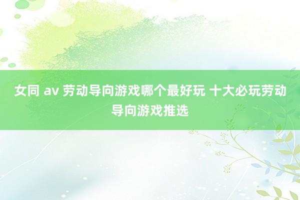女同 av 劳动导向游戏哪个最好玩 十大必玩劳动导向游戏推选