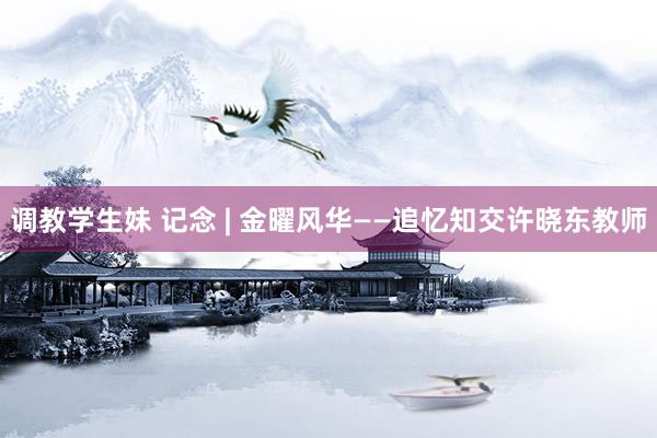 调教学生妹 记念 | 金曜风华——追忆知交许晓东教师