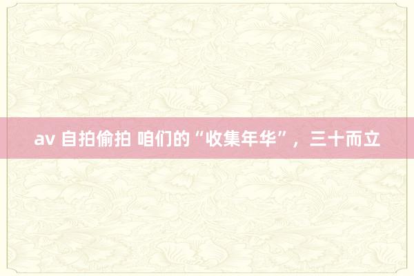 av 自拍偷拍 咱们的“收集年华”，三十而立