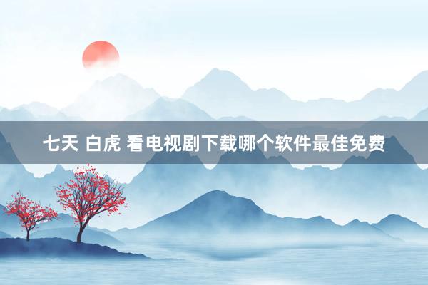 七天 白虎 看电视剧下载哪个软件最佳免费