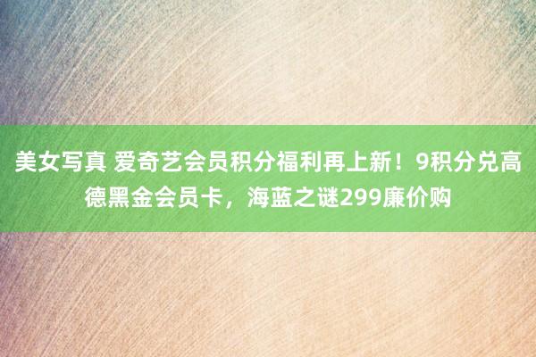 美女写真 爱奇艺会员积分福利再上新！9积分兑高德黑金会员卡，海蓝之谜299廉价购