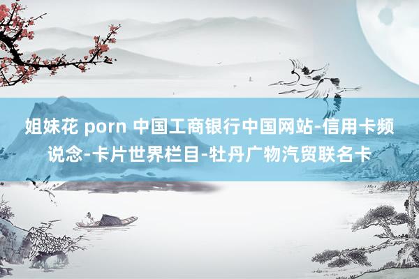 姐妹花 porn 中国工商银行中国网站-信用卡频说念-卡片世界栏目-牡丹广物汽贸联名卡