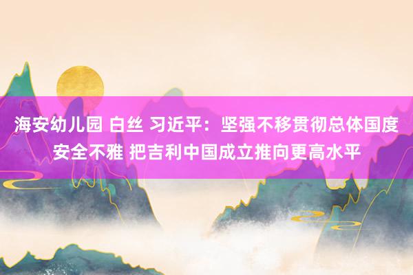 海安幼儿园 白丝 习近平：坚强不移贯彻总体国度安全不雅 把吉利中国成立推向更高水平