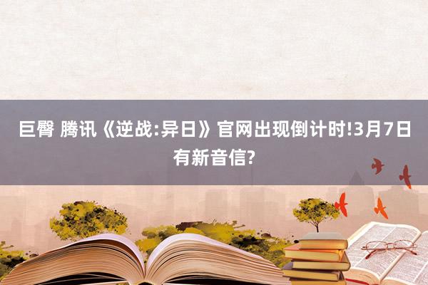 巨臀 腾讯《逆战:异日》官网出现倒计时!3月7日有新音信?