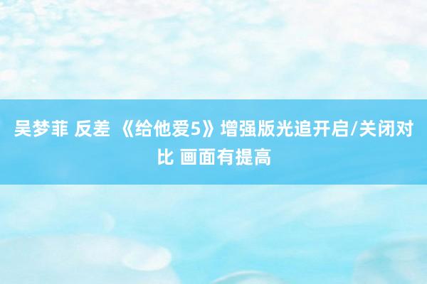 吴梦菲 反差 《给他爱5》增强版光追开启/关闭对比 画面有提高