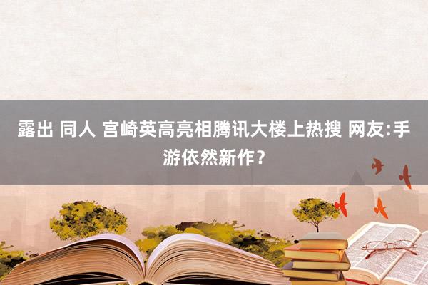 露出 同人 宫崎英高亮相腾讯大楼上热搜 网友:手游依然新作?