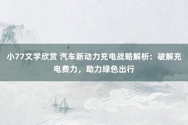小77文学欣赏 汽车新动力充电战略解析：破解充电费力，助力绿色出行