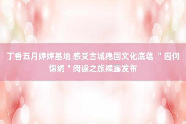 丁香五月婷婷基地 感受古城稳固文化底蕴 ＂因何锦绣＂阅读之旅裸露发布