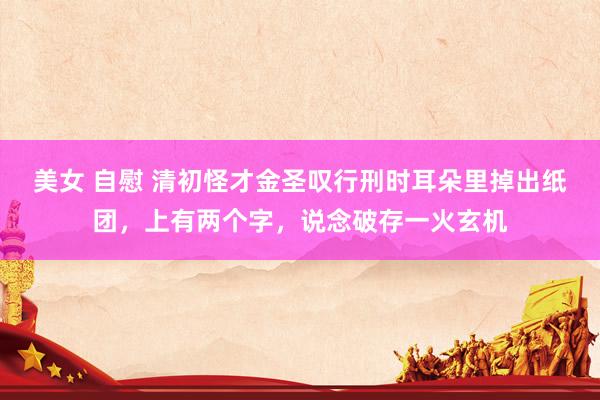 美女 自慰 清初怪才金圣叹行刑时耳朵里掉出纸团，上有两个字，说念破存一火玄机