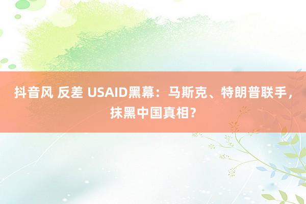 抖音风 反差 USAID黑幕：马斯克、特朗普联手，抹黑中国真相？