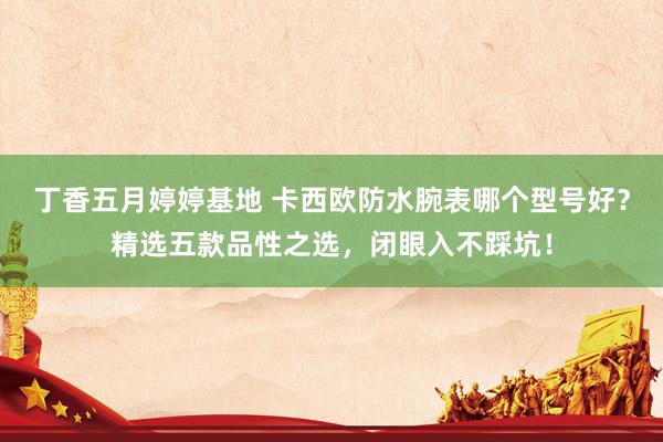 丁香五月婷婷基地 卡西欧防水腕表哪个型号好？精选五款品性之选，闭眼入不踩坑！