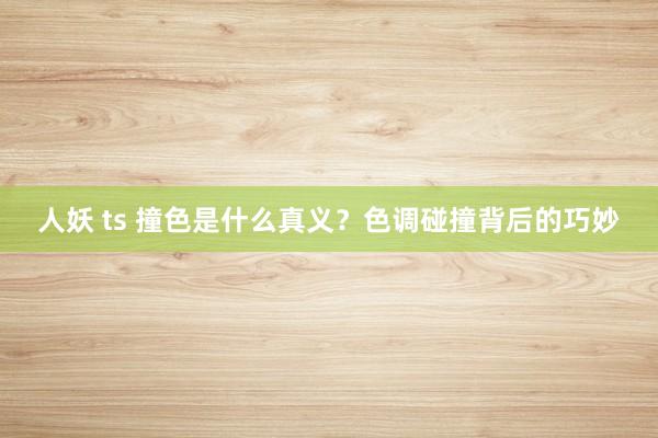 人妖 ts 撞色是什么真义？色调碰撞背后的巧妙