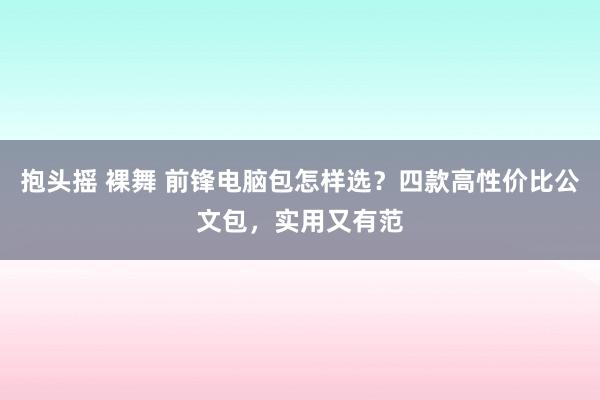 抱头摇 裸舞 前锋电脑包怎样选？四款高性价比公文包，实用又有范