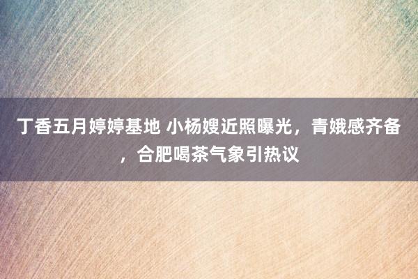 丁香五月婷婷基地 小杨嫂近照曝光，青娥感齐备，合肥喝茶气象引热议