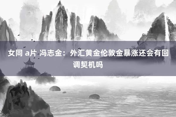 女同 a片 冯志金：外汇黄金伦敦金暴涨还会有回调契机吗