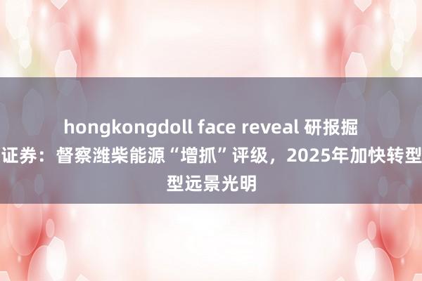 hongkongdoll face reveal 研报掘金丨国海证券：督察潍柴能源“增抓”评级，2025年加快转型远景光明