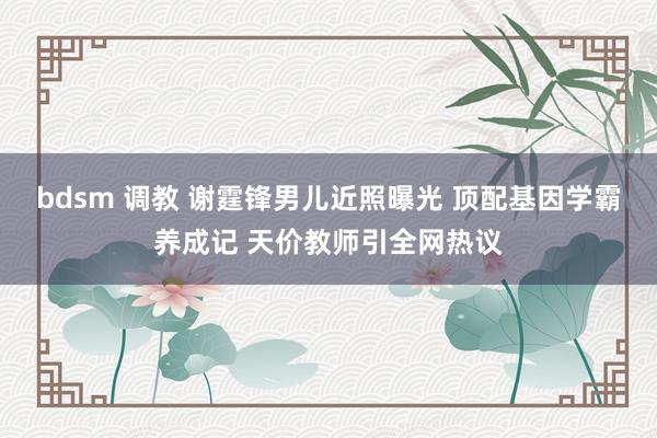 bdsm 调教 谢霆锋男儿近照曝光 顶配基因学霸养成记 天价教师引全网热议