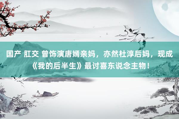 国产 肛交 曾饰演唐嫣亲妈，亦然杜淳后妈，现成《我的后半生》最讨喜东说念主物！