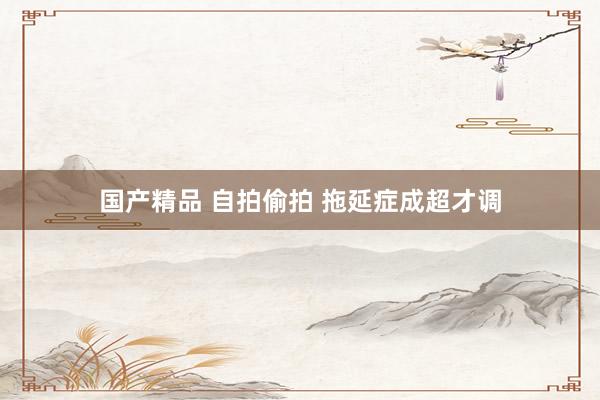 国产精品 自拍偷拍 拖延症成超才调