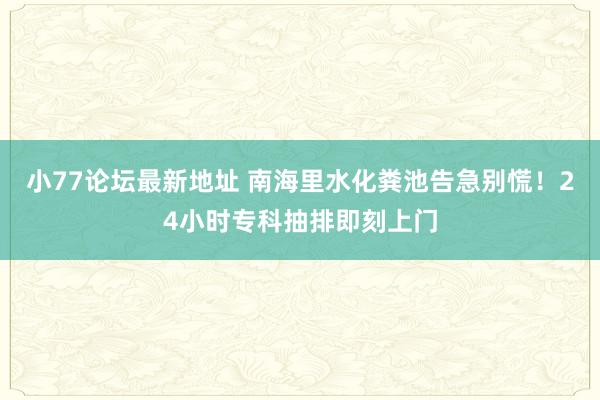 小77论坛最新地址 南海里水化粪池告急别慌！24小时专科抽排即刻上门
