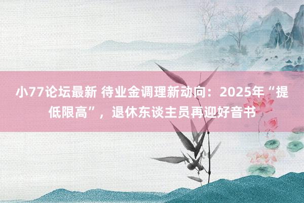小77论坛最新 待业金调理新动向：2025年“提低限高”，退休东谈主员再迎好音书