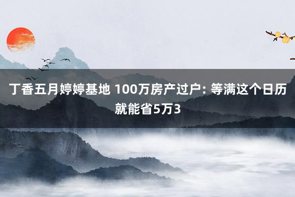 丁香五月婷婷基地 100万房产过户: 等满这个日历就能省5万3
