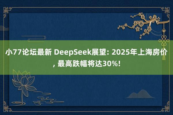 小77论坛最新 DeepSeek展望: 2025年上海房价， 最高跌幅将达30%!