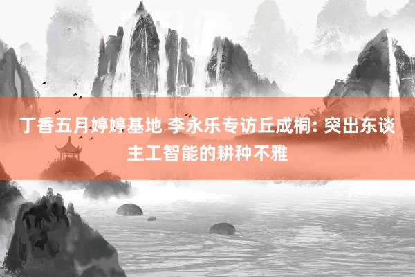 丁香五月婷婷基地 李永乐专访丘成桐: 突出东谈主工智能的耕种不雅