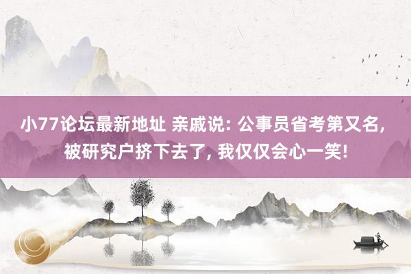 小77论坛最新地址 亲戚说: 公事员省考第又名， 被研究户挤下去了， 我仅仅会心一笑!