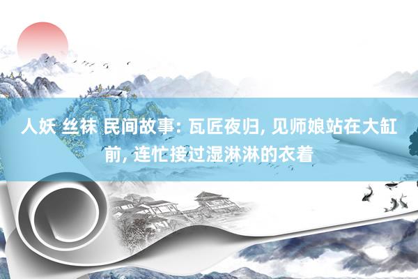 人妖 丝袜 民间故事: 瓦匠夜归， 见师娘站在大缸前， 连忙接过湿淋淋的衣着