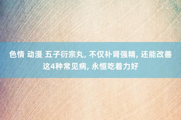 色情 动漫 五子衍宗丸， 不仅补肾强精， 还能改善这4种常见病， 永恒吃着力好