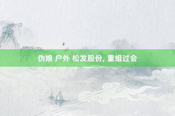伪娘 户外 松发股份， 重组过会