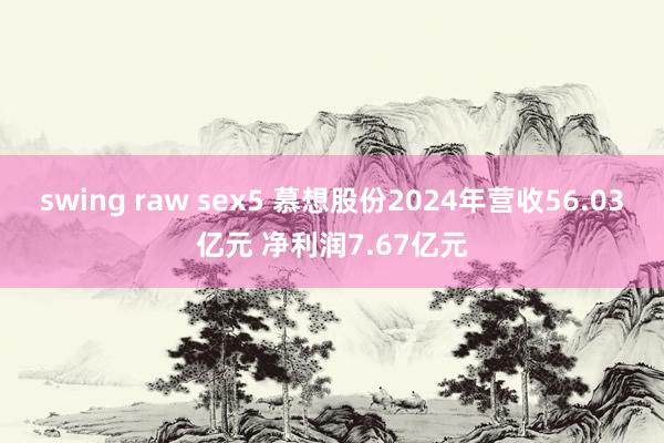 swing raw sex5 慕想股份2024年营收56.03亿元 净利润7.67亿元
