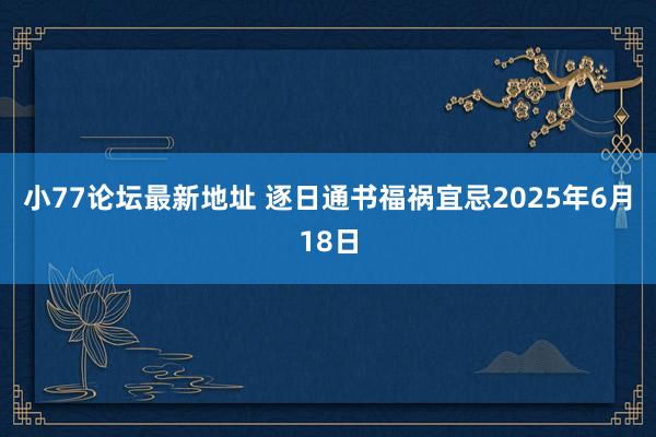 小77论坛最新地址 逐日通书福祸宜忌2025年6月18日