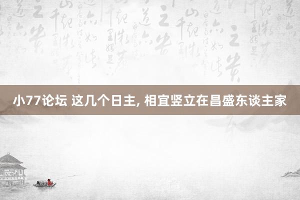 小77论坛 这几个日主， 相宜竖立在昌盛东谈主家