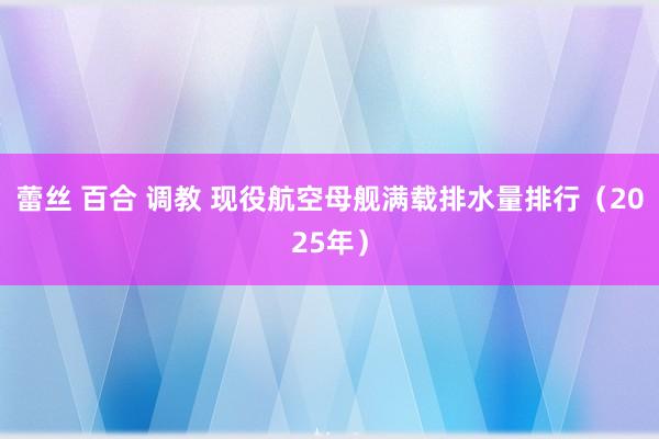 蕾丝 百合 调教 现役航空母舰满载排水量排行（2025年）