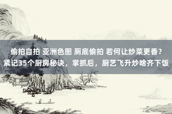偷拍自拍 亚洲色图 厕底偷拍 若何让炒菜更香？紧记35个厨房秘诀，掌抓后，厨艺飞升炒啥齐下饭